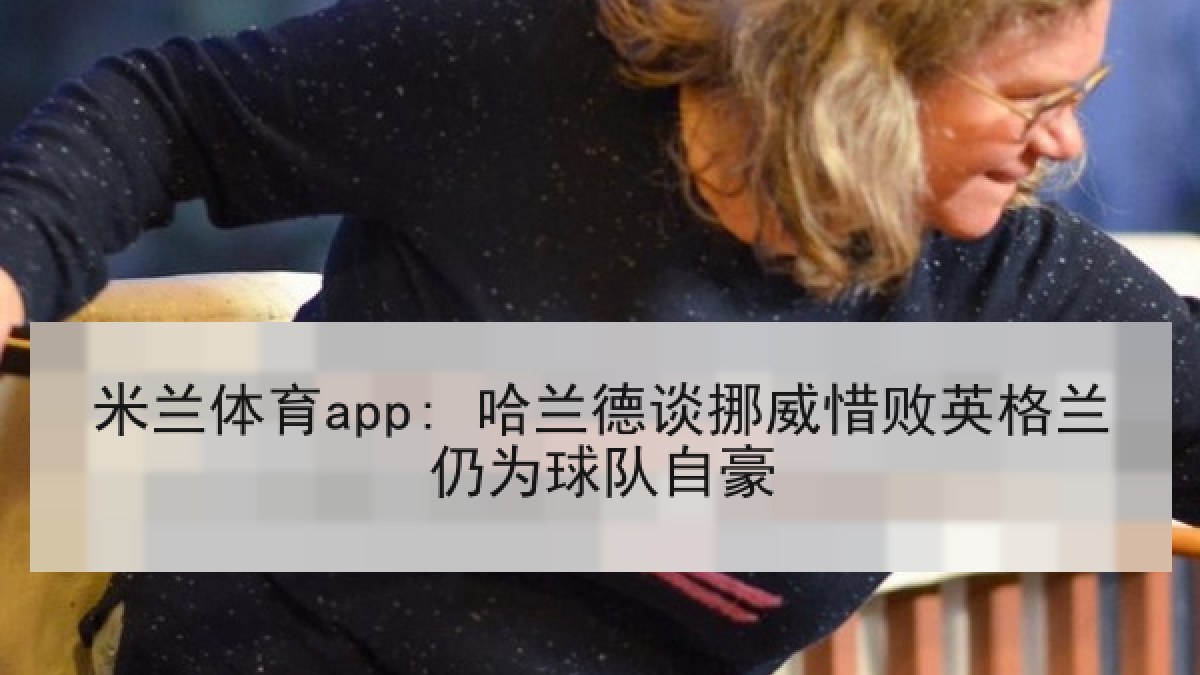 米兰体育app: 哈兰德谈挪威惜败英格兰仍为球队自豪